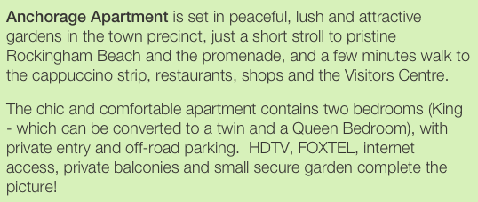 Anchorage Apartment is set in peaceful, lush and attractive gardens in the town precinct, just a short stroll to pristine Rockingham Beach and the promenade, and a few minutes walk to the cappuccino strip, restaurants, shops and the Visitors Centre.
The chic and comfortable apartment contains two bedrooms (King - which can be converted to a twin and a Queen Bedroom), with private entry and off-road parking.  HDTV, FOXTEL, internet access, private balconies and small secure garden complete the picture!